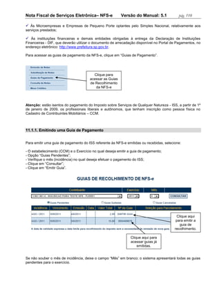 Nota Fiscal de Serviços Eletrônica– NFS-e                Versão do Manual: 5.1             pág. 110

 Às Microempresas e Empresas de Pequeno Porte optantes pelo Simples Nacional, relativamente aos
serviços prestados;

 Às instituições financeiras e demais entidades obrigadas à entrega da Declaração de Instituições
Financeiras - DIF, que deverão utilizar o documento de arrecadação disponível no Portal de Pagamentos, no
endereço eletrônico: http://www.prefeitura.sp.gov.br.

Para acessar as guias de pagamento da NFS-e, clique em “Guias de Pagamento”.




                                        Clique para
                                      acessar as Guias
                                      de Recolhimento
                                         da NFS-e



Atenção: estão isentos do pagamento do Imposto sobre Serviços de Qualquer Natureza - ISS, a partir de 1º
de janeiro de 2009, os profissionais liberais e autônomos, que tenham inscrição como pessoa física no
Cadastro de Contribuintes Mobiliários – CCM.



11.1.1. Emitindo uma Guia de Pagamento


Para emitir uma guia de pagamento do ISS referente às NFS-e emitidas ou recebidas, selecione:

- O estabelecimento (CCM) e o Exercício no qual deseja emitir a guia de pagamento;
- Opção “Guias Pendentes”;
- Verifique o mês (incidência) no qual deseja efetuar o pagamento do ISS;
- Clique em “Consultar”;
- Clique em “Emitir Guia”.




                                                                                          Clique aqui
                                                                                          para emitir a
                                                                                            guia de
                                                                                         recolhimento.

                                                               Clique aqui para
                                                               acessar guias já
                                                                   emitidas.


Se não souber o mês de incidência, deixe o campo “Mês” em branco; o sistema apresentará todas as guias
pendentes para o exercício.
 