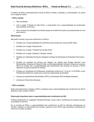 Nota Fiscal de Serviços Eletrônica– NFS-e                 Versão do Manual: 5.1               pág. 111


O sistema da NFS-e automaticamente incluirá as NFS-e emitidas, recebidas ou intermediadas, de acordo
com o seguinte critério:

 NFS-e emitidas

      Não canceladas;

      Com a opção “Tributado em São Paulo”, e preenchidas com a responsabilidade de recolhimento
       pelo prestador de serviços;

      Até o momento da solicitação de emissão da guia de recolhimento (salvo se já selecionadas em uma
       guia anterior).

Observações:

Não serão incluídas na guia de recolhimento, as NFS-e:

      Emitidas com a responsabilidade de recolhimento pelo tomador dos serviços (ISS retido);

      Emitidas com a opção “Isento/Imune”;

      Emitidas com a opção “Tributado fora de São Paulo”;

      Emitidas com a opção “Suspenso / Decisão Judicial”;

      Emitidas por instituições financeiras obrigadas à entrega da Declaração de Instituições Financeiras –
       DIF;

      Emitidas por prestador de serviços que declarou ser optante pelo Simples Nacional como
       Microempresa, Empresa de Pequeno Porte, ou Microempreendedor Individual. Observe-se que se a
       NFS-e for emitida com a responsabilidade pelo recolhimento pelo tomador de serviços, a NFS-e
       aparecerá na guia do tomador de serviços;

      Emitidas por Sociedades de Profissionais constituídas conforme art. 15 da Lei 13.701/2003, ou por
       Profissionais Autônomos, desde que no exercício regulamentar da atividade;

      Inclusas em parcelamento administrativo (PAT) ou Incentivado (PPI) de débitos tributários;

      Inscritas em Dívida Ativa Municipal.


 NFS-e recebidas

Serão automaticamente incluídas as NFS-e recebidas onde a responsabilidade pelo recolhimento do ISS foi
atribuída a quem recebeu a NFS-e.


Observação importante sobre a responsabilidade pelo recolhimento do ISS:

Verifique atentamente na Legislação Tributária Municipal a quem cabe o recolhimento do imposto (tomador
ou prestador do serviço).

Se na emissão da NFS-e, a responsabilidade pelo recolhimento do ISS for atribuída indevidamente ao
tomador, prestador ou intermediário dos serviços, sugerimos que a NFS-e seja cancelada e substituída por
outra com os dados corrigidos.
 