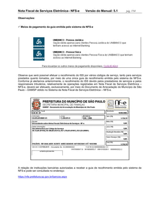 Nota Fiscal de Serviços Eletrônica– NFS-e                Versão do Manual: 5.1              pág. 114

Observações:


 Meios de pagamento da guia emitida pelo sistema da NFS-e




Observe que será possível efetuar o recolhimento do ISS por vários códigos de serviço, tanto para serviços
prestados quanto tomados, por meio de uma única guia de recolhimento emitida pelo sistema da NFS-e.
Conforme já alertamos anteriormente, o recolhimento do ISS devido pelos prestadores de serviços e pelos
responsáveis tributários, relativamente às operações registradas em Nota Fiscal de Serviços Eletrônica –
NFS-e, deverá ser efetuado, exclusivamente, por meio do Documento de Arrecadação do Município de São
Paulo – DAMSP obtido no Sistema da Nota Fiscal de Serviços Eletrônica – NFS-e.




A relação de instituições bancárias autorizadas a receber a guia de recolhimento emitida pelo sistema da
NFS-e pode ser consultada no endereço:

https://nfe.prefeitura.sp.gov.br/bancos.aspx
 