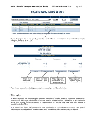 Nota Fiscal de Serviços Eletrônica– NFS-e                Versão do Manual: 5.1              pág. 116




A guia de pagamento, ao ser gerada, passará a ser identificada por um número de controle. Para cancelar
uma guia, clique no Nº da Guia.




                Clique aqui        Clique aqui para        Clique aqui para        Clique aqui para
                para Voltar        cancelar a guia        visualizar as NFS-        imprimir a guia
                                                             e incluídas na
                                                                  guia

Para efetuar o cancelamento da guia de recolhimento, clique em “Cancelar Guia”.



Observações:

 A NFS-e poderá ser cancelada pelo emitente, por meio do sistema, antes do pagamento do Imposto e
observando o prazo limite de 180 dias contados a partir da emissão da nota. Caso a guia de recolhimento já
tenha sido emitida, faz-se necessário o cancelamento da referida guia para que seja possível o
cancelamento da NFS-e.

 O sistema da NFS-e não permite que uma mesma NFS-e seja incluída em mais de uma guia de
pagamento, Caso deseje incluir uma NFS-e em outra guia, efetue o cancelamento da guia original.
 