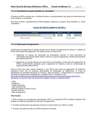 Nota Fiscal de Serviços Eletrônica– NFS-e                 Versão do Manual: 5.1         pág. 117

11.1.3. Visualizando as guias quitadas ou canceladas


O sistema da NFS-e permite que o contribuinte efetue o acompanhamento das guias de recolhimento que
foram quitadas ou canceladas.

Para tanto, escolha o estabelecimento (CCM) desejado e selecione as opções “Guias Quitadas” ou “Guias
Canceladas”.




11.1.4. Realocação de pagamentos


A Realocação de pagamentos é utilizada quando houver registro de pagamento do imposto e o sistema da
NFS-e não localizar este pagamento. Isto poderá ocorrer em casos como:

    Pagamento do imposto por documento de arrecadação incorreto. O único documento de
     arrecadação para imposto devido relativo à NFS-e é a guia de pagamentos, emitida exclusivamente
     pelo sistema da NFS-e;

    Pagamento do imposto efetuado por documento de arrecadação correto (Guia de pagamentos da
     NFS-e), posteriormente cancelado, após o pagamento do imposto e antes da compensação do
     pagamento pelo sistema NFS-e.

Caso já tenha sido pago imposto referente a uma NFS-e pelo portal de pagamentos da Prefeitura,
solicitamos entrar com um processo administrativo de Realocação de Pagamentos, na Praça de
Atendimento da Secretaria Municipal de Finanças. Será necessário o preenchimento do requerimento -
Solicitação de Realocação de Pagamentos no Sistema NFS-e - constante no link:
http://www.prefeitura.sp.gov.br/cidade/secretarias/financas/servicos/outrosservicos/index.php?p=2571,
apresentar e comprovar, além dos documentos exigidos na praça, os seguintes dados:

- CCM;
- Incidência;
- Código de Serviço;
- Valor do ISS em R$;
- Relação de NFS-e inclusa na Guia;
- Numero da NFS-e;
- Data do pagamento.

Observações:

 NFS-e inclusas em parcelamento administrativo (PAT) ou incentivado (PPI) de débitos tributários não
poderão ser objeto de requisição de realocação de pagamentos;

 Os dados deverão estar rigorosamente corretos em conformidade com a NFS-e, emitida;

 O acerto não poderá ser feito se as NFS-e estiverem incorretas;
 
