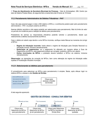 Nota Fiscal de Serviços Eletrônica– NFS-e                  Versão do Manual: 5.1             pág. 118

 Praça de Atendimento da Secretaria Municipal de Finanças - Vale do Anhangabaú, 206, Centro (ao
lado da Galeria Prestes Maia), de segunda-feira a sexta-feira das 8 horas às 18 horas.


11.2. Parcelamento Administrativo de Débitos Tributários – PAT


Caso não seja possível pagar à vista o ISS relativo à NFS-e, o contribuinte poderá optar pelo parcelamento
administrativo – PAT, no próprio sistema da NFS-e.

Apenas débitos vencidos e não pagos poderão ser selecionados para parcelamento. Não há limite de valor
ou período de incidência para a seleção de débitos para parcelamento.

Prestadores de serviço ou responsáveis tributários poderão solicitar o parcelamento, desde que
relativamente a débitos exclusivamente da NFS-e.

Caso o débito em aberto seja devido a uma NFS-e incorreta, verifique neste Manual as maneiras de corrigir
a NFS-e:

       Regime de tributação incorreto: basta alterar o regime de tributação para Simples Nacional ou
        tributação normal, inclusive retroativamente;
       Realocação de pagamentos: se o pagamento foi efetuado por maneira alheia à Guia de
        Pagamentos da NFS-e, este pagamento poderá ser corrigido, quitando a NFS-e em aberto;
       Outras incorreções da NFS-e: o prestador deverá substituir a NFS-e via sistema, inclusive
        retroativamente.

Observação: as operações de correção de NFS-e, bem como alteração de regime de tributação estão
sujeitas à Fiscalização tributária municipal.


11.2.1. Selecionando os débitos para parcelamento


O procedimento para selecionar as NFS-e para parcelamento é simples. Basta, após efetuar login no
sistema NFS-e, acessar a aba Gestão de Dívidas.


                                                 Clique para
                                              acessar a Gestão
                                                 de Dívidas




A tela seguinte aparecerá.




    Clique para                  Clique para        Clique para Selecionar           Clique para
Selecionar as NFS-e          Selecionar as NFS-e    as NFS-e inscritas em        Selecionar as NFS-e
 para parcelamento           já em parcelamento          Dívida Ativa                  quitadas
 