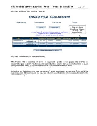 Nota Fiscal de Serviços Eletrônica– NFS-e               Versão do Manual: 5.1              pág. 119

Clique em “Consultar” para visualizar a seleção.




                                                                                 Guias em aberto
                                                                               impedem a inclusão
                                                                                  de NFS-e em
                                                                                  parcelamento!




Clique em “Selecionar notas para parcelamento”.


Observação: NFS-e presentes em Guias de Pagamento geradas e não pagas não poderão ser
selecionadas para parcelamento. Para auxiliar o contribuinte, o sistema carrega automaticamente as Guias
de Pagamento em aberto, que poderão ser excluídas conforme tela de exemplo abaixo.


Após clicar em “Selecionar notas para parcelamento”, a tela seguinte será apresentada. Todas as NFS-e
que representem débitos em aberto (ou seja, que estiverem vencidas) serão selecionadas automaticamente,
conforme tela a seguir.
 