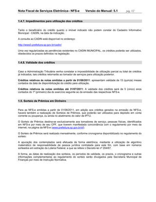 Nota Fiscal de Serviços Eletrônica– NFS-e                 Versão do Manual: 5.1               pág. 12


1.4.7. Impedimentos para utilização dos créditos


Tanto o beneficiário do crédito quanto o imóvel indicado não podem constar do Cadastro Informativo
Municipal - CADIN, na data da indicação.

A consulta ao CADIN está disponível no endereço:

http://www3.prefeitura.sp.gov.br/cadin/

Uma vez regularizadas as pendências existentes no CADIN MUNICIPAL, os créditos poderão ser utilizados,
obedecidos os prazos definidos na legislação.


1.4.8. Validade dos créditos


Caso a Administração Tributária venha constatar a impossibilidade de utilização parcial ou total de créditos
já indicados, tais créditos retornarão ao tomador de serviços para utilização posterior.

Créditos relativos às notas emitidas a partir de 01/08/2011: apresentam validade de 15 (quinze) meses
contados da data de disponibilização do crédito para utilização.

Créditos relativos às notas emitidas até 31/07/2011: A validade dos créditos será de 5 (cinco) anos
contados do 1º (primeiro) dia do exercício seguinte ao da emissão das respectivas NFS-e.


1.5. Sorteio de Prêmios em Dinheiro


Para as NFS-e emitidas a partir de 01/08/2011, em adição aos créditos gerados na emissão da NFS-e,
haverá também a realização de Sorteios de Prêmios, que poderão ser utilizados para depósito em conta
corrente ou poupança, ou ainda no abatimento do valor de IPTU.

O Sorteio de Prêmios destina-se exclusivamente aos tomadores de serviço, pessoas físicas, identificados
em NFS-e por meio de seu CPF, que tiverem manifestado concordância com o regulamento por meio da
internet, na página da NFS-e (www.prefeitura.sp.gov.br/sf).

O Sorteio de Prêmios será realizado mensalmente, conforme cronograma disponibilizado no regulamento do
sorteio.

A apuração dos contemplados será efetuada de forma eletrônica, mediante a utilização de algoritmo
matemático de responsabilidade de pessoa jurídica contratada para este fim, com base em números
sorteados em extração da Loteria Federal, a que se refere o Decreto-lei nº 204/67.

A forma, as datas de realização dos sorteios, os períodos de validade, os prazos, o cronograma e outras
informações complementares ao regulamento do sorteio serão divulgados pela Secretaria Municipal de
Finanças por meio de Instrução Normativa.
 