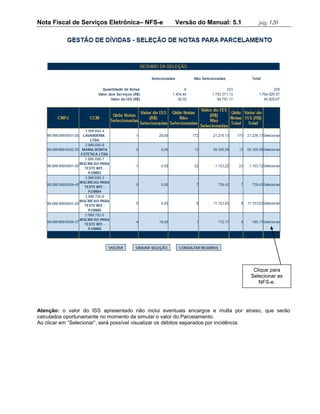 Nota Fiscal de Serviços Eletrônica– NFS-e          Versão do Manual: 5.1           pág. 120




                                                                                 Clique para
                                                                                Selecionar as
                                                                                   NFS-e.




Atenção: o valor do ISS apresentado não inclui eventuais encargos e multa por atraso, que serão
calculados oportunamente no momento de simular o valor do Parcelamento.
Ao clicar em “Selecionar”, será possível visualizar os débitos separados por incidência.
 