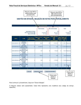 Nota Fiscal de Serviços Eletrônica– NFS-e                Versão do Manual: 5.1      pág. 122


                         Resumo das NFS-e                       Resumo das NFS-e
                         selecionadas para                       não selecionadas
                           parcelamento                         para parcelamento




                                                                                     Clique para
                                                                                      alterar a
                                                               Clique para             seleção
                                                                gravar a
                                                                 seleção


Para continuar o procedimento, clique em “Gravar Seleção”.

O Resumo abaixo será apresentado. Cada linha representa uma incidência e/ou código de serviço
específico.
 