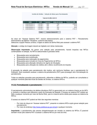 Nota Fiscal de Serviços Eletrônica– NFS-e                 Versão do Manual: 5.1             pág. 123




Ao clicar em “Acessar Sistema PAT”, haverá redirecionamento para o sistema PAT – Parcelamento
Administrativo de Débitos Tributários, conforme tela abaixo.
Selecione a opção Pessoa Jurídica, e digite os dados da Senha Web para acessar o sistema PAT.

Atenção: o código da imagem deverá ser digitado com letras maiúsculas.

Observação importante: Ao gravar uma seleção para parcelamento, haverá impactos nas NFS-e
contempladas na seleção. As NFS-e selecionadas e gravadas serão:

      Bloqueadas para cancelamento;
      Bloqueadas para substituição;
      Bloqueadas para realocação de pagamentos;
      Bloqueadas para inclusão em Guia de Pagamentos da NFS-e;
      Bloqueadas para alteração retroativa de regime de tributação;
      Bloqueadas para utilização de créditos até o efetivo recolhimento do imposto.


A gravação da seleção para parcelamento não implica, sob nenhuma hipótese, que o parcelamento foi
finalizado. Será necessário acessar o sistema de parcelamento (PAT) para prosseguir até a formalização do
parcelamento.

Todas as seleções gravadas para parcelamento, referentes a débitos de NFS-e, poderão ser consultadas a
qualquer momento pela tela inicial da Gestão de Dívidas, no sistema NFS-e.


11.2.2. Formalizando o parcelamento


O parcelamento administrativo de débitos tributários (PAT) é gerenciado por um sistema diverso ao da NFS-
e, portanto a interface será diferente a partir da Gravação da Seleção. O acesso ao sistema PAT poderá ser
feito a qualquer momento por meio da Senha Web, que é a mesma senha obtida para acesso ao sistema da
NFS-e.

O acesso ao sistema PAT poderá ser feito das seguintes maneiras:

     Por meio do clique em “Acessar sistema PAT”, presente no sistema NFS-e após gravar seleção para
      parcelamento;
     Por meio do endereço http://www.prefeitura.sp.gov.br/pat a qualquer momento.

Importante: o parcelamento não precisa obrigatoriamente ser iniciado no sistema da NFS-e. É possível
também iniciar pelo sistema PAT e acessar o sistema NFS-e por meio de links.
 