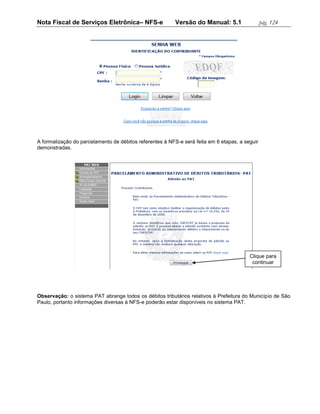 Nota Fiscal de Serviços Eletrônica– NFS-e                 Versão do Manual: 5.1                 pág. 124




A formalização do parcelamento de débitos referentes à NFS-e será feita em 6 etapas, a seguir
demonstradas.




                                                                                         Clique para
                                                                                          continuar




Observação: o sistema PAT abrange todos os débitos tributários relativos à Prefeitura do Município de São
Paulo, portanto informações diversas à NFS-e poderão estar disponíveis no sistema PAT.
 