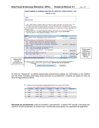 Nota Fiscal de Serviços Eletrônica– NFS-e               Versão do Manual: 5.1              pág. 125




                                                                                             Clique para
                                                                                             confirmar a
                                                                                             seleção dos
                                                                                              débitos da
                                                                                               NFS-e.
  Clique para
   simular o
 parcelamento




Ao clicar em “Selecionar”, os débitos selecionados anteriormente poderão ser confirmados ou não. Débitos
que não forem marcados nesta etapa serão excluídos do parcelamento e poderão ser pagos por meio da
Guia de Pagamentos da NFS-e.




Simulação do parcelamento: antes de formalizar o parcelamento, o sistema PAT permite a simulação dos
valores e número de parcelas, de maneira que o contribuinte possa ajustar sua capacidade de pagamento.
 