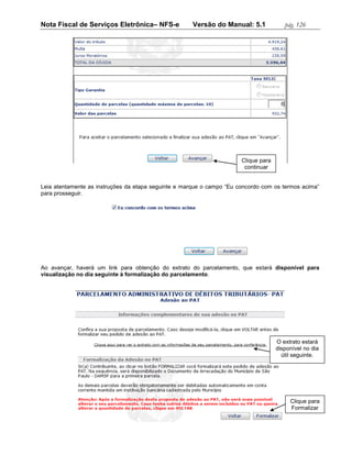 Nota Fiscal de Serviços Eletrônica– NFS-e             Versão do Manual: 5.1             pág. 126




                                                                       Clique para
                                                                        continuar


Leia atentamente as instruções da etapa seguinte e marque o campo “Eu concordo com os termos acima”
para prosseguir.




Ao avançar, haverá um link para obtenção do extrato do parcelamento, que estará disponível para
visualização no dia seguinte à formalização do parcelamento.




                                                                                     O extrato estará
                                                                                     disponível no dia
                                                                                       útil seguinte.




                                                                                          Clique para
                                                                                          Formalizar
 