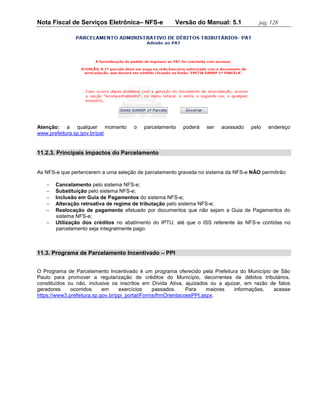 Nota Fiscal de Serviços Eletrônica– NFS-e              Versão do Manual: 5.1             pág. 128




Atenção: a qualquer momento           o    parcelamento   poderá    ser   acessado    pelo   endereço
www.prefeitura.sp.gov.br/pat


11.2.3. Principais impactos do Parcelamento


As NFS-e que pertencerem a uma seleção de parcelamento gravada no sistema da NFS-e NÃO permitirão:

      Cancelamento pelo sistema NFS-e;
      Substituição pelo sistema NFS-e;
      Inclusão em Guia de Pagamentos do sistema NFS-e;
      Alteração retroativa de regime de tributação pelo sistema NFS-e;
      Realocação de pagamento efetuado por documentos que não sejam a Guia de Pagamentos do
       sistema NFS-e;
      Utilização dos créditos no abatimento do IPTU, até que o ISS referente às NFS-e contidas no
       parcelamento seja integralmente pago.



11.3. Programa de Parcelamento Incentivado – PPI


O Programa de Parcelamento Incentivado é um programa oferecido pela Prefeitura do Município de São
Paulo para promover a regularização de créditos do Município, decorrentes de débitos tributários,
constituídos ou não, inclusive os inscritos em Dívida Ativa, ajuizados ou a ajuizar, em razão de fatos
geradores     ocorridos     em     exercícios    passados.     Para    maiores  informações,   acesse
https://www3.prefeitura.sp.gov.br/ppi_portal/Forms/frmOrientacoesPPI.aspx.
 