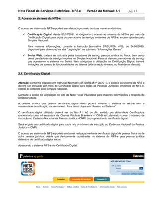 Nota Fiscal de Serviços Eletrônica– NFS-e                 Versão do Manual: 5.1              pág. 13

2. Acesso ao sistema da NFS-e


O acesso ao sistema da NFS-e poderá ser efetuado por meio de duas maneiras distintas:

    Certificação Digital: desde 01/01/2011, é obrigatório o acesso ao sistema da NFS-e por meio de
     Certificação Digital para todos os prestadores de serviço emitentes de NFS-e, exceto optantes pelo
     Simples Nacional.

       Para maiores informações, consulte a Instrução Normativa SF/SUREM nº08, de 24/09/2010,
       disponível para download na aba “Legislação”, no submenu “Informações Gerais”.

    Senha Web: poderá ser utilizada pelos tomadores de serviço pessoa jurídica ou física, bem como
     pelos prestadores de serviço inscritos no Simples Nacional. Para os demais prestadores de serviço
     que acessarem o sistema via Senha Web, obrigados à utilização de Certificação Digital, haverá
     limitações de acesso às funcionalidades do sistema (vide a seção Anexos, no final deste Manual).


2.1. Certificação Digital


Atenção: conforme disposto em Instrução Normativa SF/SUREM nº 08/2010, o acesso ao sistema da NFS-e
deverá ser efetuado por meio de Certificado Digital para todas as Pessoas Jurídicas emitentes de NFS-e,
exceto as optantes pelo Simples Nacional.

Consulte a seção de Legislação no site da Nota Fiscal Paulistana para maiores informações a respeito da
obrigatoriedade.

A pessoa jurídica que possuir certificado digital válido poderá acessar o sistema da NFS-e sem a
necessidade de utilização da senha web. Para tanto, clique em “Acesso ao Sistema”.

O certificado digital utilizado deverá ser do tipo A1, A3 ou A4, emitido por Autoridade Certificadora
credenciada pela Infraestrutura de Chaves Públicas Brasileira – ICP-Brasil, devendo conter o número de
inscrição no Cadastro Nacional da Pessoa Jurídica - CNPJ do proprietário do certificado digital.

Será exigido um certificado digital para cada raiz do número de inscrição no Cadastro Nacional da Pessoa
Jurídica – CNPJ.

O acesso ao sistema da NFS-e poderá ainda ser realizado mediante certificado digital de pessoa física ou de
outra pessoa jurídica, desde que devidamente cadastradas no sistema da NFS-e pela pessoa jurídica
detentora do certificado digital inicial.

Acessando o sistema NFS-e via Certificado Digital.
 