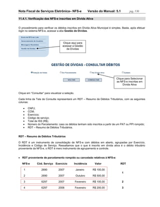 Nota Fiscal de Serviços Eletrônica– NFS-e                       Versão do Manual: 5.1        pág. 130

11.4.1. Verificação das NFS-e inscritas em Dívida Ativa


O procedimento para verificar os débitos inscritos em Dívida Ativa Municipal é simples. Basta, após efetuar
login no sistema NFS-e, acessar a aba Gestão de Dívidas.



                                     Clique aqui para
                                     acessar a Gestão
                                        de Dívidas




                                                                                  Clique para Selecionar
                                                                                  as NFS-e inscritas em
                                                                                       Dívida Ativa


Clique em “Consultar” para visualizar a seleção.

Cada linha da Tela de Consulta representará um RDT – Resumo de Débitos Tributários, com as seguintes
colunas:

       CNPJ;
       CCM;
       Exercício;
       Código de serviço;
       Total de ISS (R$);
       Número do Parcelamento: caso os débitos tenham sido inscritos a partir de um PAT ou PPI rompido;
       RDT – Resumo de Débitos Tributários.


RDT – Resumo de Débitos Tributários

O RDT é um instrumento de consolidação de NFS-e com débitos em aberto, agrupadas por Exercício,
Incidência e Código de Serviço. Ressaltamos que o que é inscrito em dívida ativa é o débito tributário
proveniente da NFS-e, o RDT é mero instrumento de agrupamento e controle.


 RDT proveniente de parcelamento rompido ou cancelado relativos à NFS-e:

   NFS-e        Cód. Serviço Exercício             Incidência       Valor             RDT

    1              2690           2007              Janeiro        R$ 100,00
                                                                                        1
    2              2690           2007              Outubro        R$ 500,00

    3              6297           2007             Fevereiro       R$ 100,00            2

    4              6297           2008             Fevereiro       R$ 200,00            3
 