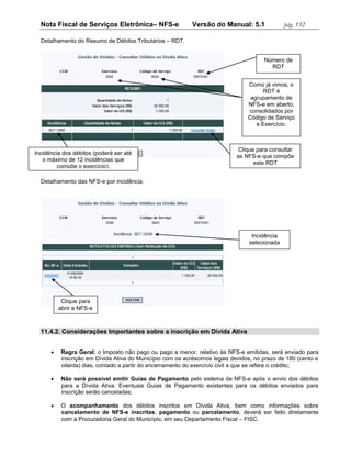 Nota Fiscal de Serviços Eletrônica– NFS-e                 Versão do Manual: 5.1              pág. 132

  Detalhamento do Resumo de Débitos Tributários – RDT.


                                                                                       Número de
                                                                                         RDT


                                                                                 Como já vimos, o
                                                                                       RDT é
                                                                                  agrupamento de
                                                                                 NFS-e em aberto,
                                                                                 consolidados por
                                                                                 Código de Serviço
                                                                                    e Exercício.



                                                                             Clique para consultar
Incidência dos débitos (poderá ser até
                                                                             as NFS-e que compõe
   o máximo de 12 incidências que
                                                                                   este RDT
         compõe o exercício).

  Detalhamento das NFS-e por incidência.




                                                                                  Incidência
                                                                                 selecionada




           Clique para
          abrir a NFS-e



  11.4.2. Considerações Importantes sobre a inscrição em Dívida Ativa


          Regra Geral: o Imposto não pago ou pago a menor, relativo às NFS-e emitidas, será enviado para
           inscrição em Dívida Ativa do Município com os acréscimos legais devidos, no prazo de 180 (cento e
           oitenta) dias, contado a partir do encerramento do exercício civil a que se refere o crédito;

          Não será possível emitir Guias de Pagamento pelo sistema da NFS-e após o envio dos débitos
           para a Dívida Ativa. Eventuais Guias de Pagamento existentes para os débitos enviados para
           inscrição serão canceladas;

          O acompanhamento dos débitos inscritos em Dívida Ativa, bem como informações sobre
           cancelamento de NFS-e inscritas, pagamento ou parcelamento, deverá ser feito diretamente
           com a Procuradoria Geral do Município, em seu Departamento Fiscal – FISC.
 