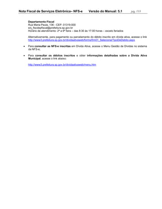 Nota Fiscal de Serviços Eletrônica– NFS-e                 Versão do Manual: 5.1            pág. 133


       Departamento Fiscal
       Rua Maria Paula, 136 - CEP. 01319-000
       snj_fiscdepfiscal@prefeitura.sp.gov.br
       Horário de atendimento: 2ª a 6ª feira – das 8:30 às 17:00 horas – exceto feriados

       Alternativamente, para pagamento ou parcelamento do débito inscrito em dívida ativa, acesse o link
       http://www3.prefeitura.sp.gov.br/dividaativaweb/forms/frm01_SelecionarTipoDeDebito.aspx

      Para consultar as NFS-e inscritas em Dívida Ativa, acesse o Menu Gestão de Dívidas no sistema
       da NFS-e;

      Para consultar os débitos inscritos e obter informações detalhadas sobre a Dívida Ativa
       Municipal, acesse o link abaixo:

       http://www3.prefeitura.sp.gov.br/dividaativaweb/menu.htm
 