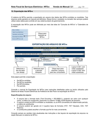 Nota Fiscal de Serviços Eletrônica– NFS-e               Versão do Manual: 5.1             pág. 134

12. Exportação das NFS-e


O sistema da NFS-e permite a exportação em arquivo dos dados das NFS-e emitidas ou recebidas. Tais
arquivos serão gerados em layouts pré-definidos. Dessa forma o prestador ou tomador dos serviços poderá
utilizar estes dados para controle em seu sistema próprio de gerenciamento.

A exportação das NFS-e pode ser efetivada por meio das telas de “Consulta de NFS-e” e “Calendário de
Emissão”.



                                    Clique para
                                    exportar as
                                      NFS-e.




                                                                               - Layout V.001: com
        Selecione o           Selecione aqui           Clique aqui para          notas substitutas.
       tipo de dado             o período             exportar o arquivo       - Layout V.002: sem
        que deseja              desejado.           para seu computador.         notas substitutas.
          exportar.
Esta página permite a exportação:

       De NFS-e emitidas;
       De NFS-e recebidas;
       De RPS Emitidos;
       Por período.

Consulte o manual de Exportação de NFS-e para instruções detalhadas sobre os lautos utilizados pelo
Sistema de Notas Fiscais Eletrônicas da Prefeitura de São Paulo na exportação de NFS-e.

Especificações do arquivo

       O arquivo tem o formato texto (Text Encoding = ISO-8859-1), podendo ser salvo com qualquer
        nome, a critério do contribuinte, possuindo no máximo 10 MB (10240 Kbytes) de tamanho.
       O arquivo conterá as NFS-e emitidas ou recebidas; ou os RPS convertidos em determinado período,
        a critério do contribuinte.
       O arquivo poderá ser gerado em 4 (quatro) tipos de formatos (TXT, TXT Tabulado, CSV, TXT
        Retorno).
       O contribuinte poderá escolher o formato que lhe for mais conveniente.

Consulte sempre as versões mais atualizadas das instruções e dos layouts de exportação de arquivos na
seção Manuais no sistema da NFS-e.
 