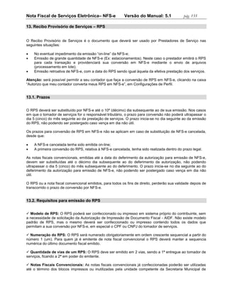 Nota Fiscal de Serviços Eletrônica– NFS-e                 Versão do Manual: 5.1               pág. 135

13. Recibo Provisório de Serviços – RPS


O Recibo Provisório de Serviços é o documento que deverá ser usado por Prestadores de Serviço nas
seguintes situações:

   No eventual impedimento da emissão “on-line” da NFS-e;
   Emissão de grande quantidade de NFS-e (Ex: estacionamentos). Neste caso o prestador emitirá o RPS
    para cada transação e providenciará sua conversão em NFS-e mediante o envio de arquivos
    (processamento em lote);
   Emissão retroativa de NFS-e, com a data do RPS sendo igual àquela da efetiva prestação dos serviços.

Atenção: será possível permitir a seu contador que faça a conversão de RPS em NFS-e, clicando na caixa
“Autorizo que meu contador converta meus RPS em NFS-e”, em Configurações de Perfil.


13.1. Prazos


O RPS deverá ser substituído por NFS-e até o 10º (décimo) dia subsequente ao de sua emissão. Nos casos
em que o tomador de serviços for o responsável tributário, o prazo para conversão não poderá ultrapassar o
dia 5 (cinco) do mês seguinte ao da prestação de serviços. O prazo inicia-se no dia seguinte ao da emissão
do RPS, não podendo ser postergado caso vença em dia não útil.

Os prazos para conversão de RPS em NFS-e não se aplicam em caso de substituição de NFS-e cancelada,
desde que:

   A NFS-e cancelada tenha sido emitida on-line;
   A primeira conversão do RPS, relativa à NFS-e cancelada, tenha sido realizada dentro do prazo legal.

As notas fiscais convencionais, emitidas até a data do deferimento da autorização para emissão de NFS-e,
devem ser substituídas até o décimo dia subsequente ao do deferimento da autorização, não podendo
ultrapassar o dia 5 (cinco) do mês subsequente ao do deferimento. O prazo inicia-se no dia seguinte ao do
deferimento da autorização para emissão de NFS-e, não podendo ser postergado caso vença em dia não
útil.

O RPS ou a nota fiscal convencional emitidos, para todos os fins de direito, perderão sua validade depois de
transcorrido o prazo de conversão por NFS-e.


13.2. Requisitos para emissão do RPS


 Modelo de RPS: O RPS poderá ser confeccionado ou impresso em sistema próprio do contribuinte, sem
a necessidade de solicitação da Autorização de Impressão de Documento Fiscal - AIDF. Não existe modelo
padrão de RPS, mas o mesmo deverá ser confeccionado ou impresso contendo todos os dados que
permitam a sua conversão por NFS-e, em especial o CPF ou CNPJ do tomador de serviços.

 Numeração do RPS: O RPS será numerado obrigatoriamente em ordem crescente sequencial a partir do
número 1 (um). Para quem já é emitente de nota fiscal convencional o RPS deverá manter a sequencia
numérica do último documento fiscal emitido.

 Quantidade de vias de um RPS: O RPS deve ser emitido em 2 vias, sendo a 1ª entregue ao tomador de
serviços, ficando a 2ª em poder do emitente.

 Notas Fiscais Convencionais: As notas fiscais convencionais já confeccionadas poderão ser utilizadas
até o término dos blocos impressos ou inutilizadas pela unidade competente da Secretaria Municipal de
 