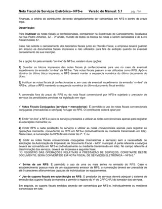 Nota Fiscal de Serviços Eletrônica– NFS-e                   Versão do Manual: 5.1               pág. 136

Finanças, a critério do contribuinte, devendo obrigatoriamente ser convertidas em NFS-e dentro do prazo
legal.

Observação:

Para inutilizar as notas fiscais já confeccionadas, comparecer na Subdivisão de Cancelamento, localizada
na Rua Pedro Américo, 32 – 3º andar, munido de todos os blocos de notas a serem cancelados e do Livro
Fiscal modelo 57.

Caso não solicite o cancelamento dos talonários fiscais junto ao Plantão Fiscal, a empresa deverá guardar
em arquivo os documentos fiscais impressos e não utilizados para fins de exibição quando do eventual
cancelamento de sua inscrição.


Se a opção for pela emissão “on-line” de NFS-e, existem duas opções:

1) Guardar os blocos impressos das notas fiscais já confeccionadas para uso no caso de eventual
impedimento da emissão “on-line” da NFS-e. Tais notas fiscais passam a ser utilizadas como RPS. Após o
término do último bloco impresso, o RPS deverá manter a sequencia numérica do último documento do
bloco.

2) Inutilizar as notas fiscais já confeccionadas e, em caso de eventual impedimento da emissão “on-line” da
NFS-e, utilizar o RPS mantendo a sequencia numérica do último documento fiscal emitido.


A conversão fora do prazo do RPS ou da nota fiscal convencional por NFS-e sujeitará o prestador de
serviços às penalidades previstas na legislação em vigor.


 Notas Fiscais Conjugadas (serviços + mercadorias): É permitido o uso de notas fiscais convencionais
conjugadas (mercadorias e serviços) no lugar do RPS. O contribuinte poderá optar por:


1) Emitir “on-line” a NFS-e para os serviços prestados e utilizar as notas convencionais apenas para registrar
as operações mercantis; ou

2) Emitir RPS a cada prestação de serviços e utilizar as notas convencionais apenas para registrar as
operações mercantis, convertendo os RPS em NFS-e (individualmente ou mediante transmissão em lote).
Neste caso, a numeração do RPS deverá iniciar do nº. 1; ou

3) Emitir as notas fiscais convencionais conjugadas (mercadorias e serviços) sem a necessidade de
solicitação da Autorização de Impressão de Documento Fiscal – AIDF municipal. A parte referente a serviços
deverá ser convertida em NFS-e (individualmente ou mediante transmissão em lote). No campo referente à
discriminação dos serviços, deverá ser impressa a seguinte frase:
 “O REGISTRO DAS OPERAÇÕES RELATIVAS À PRESTAÇÃO DE SERVIÇOS, CONSTANTE DESTE
DOCUMENTO, SERÁ CONVERTIDO EM NOTA FISCAL DE SERVIÇOS ELETRÔNICA – NFS-E.”


 Séries de um RPS: É permitido o uso de uma ou mais séries na emissão do RPS. Caso o
estabelecimento possua mais de um equipamento emissor de RPS, a numeração deverá ser precedida de
até 5 caracteres alfanuméricos capazes de individualizar os equipamentos.

 Uso de cupons fiscais em substituição ao RPS: O prestador de serviços deverá adequar o sistema de
emissão dos cupons fiscais de maneira a permitir o registro do nº do CPF/CNPJ do tomador dos serviços.

Em seguida, os cupons fiscais emitidos deverão ser convertidos por NFS-e, individualmente ou mediante
transmissão em lote.
 