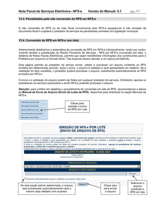 Nota Fiscal de Serviços Eletrônica– NFS-e                  Versão do Manual: 5.1             pág. 137

13.3. Penalidades pela não conversão do RPS em NFS-e


A não conversão do RPS ou da nota fiscal convencional pela NFS-e equipara-se à não emissão de
documento fiscal e sujeitará o prestador de serviços às penalidades previstas na Legislação municipal.


13.4. Conversão de RPS em NFS-e (em lote)


Anteriormente detalhamos a sistemática de conversão de RPS em NFS-e individualmente, recibo por recibo.
Visando facilitar a substituição do Recibo Provisório de Serviços - RPS por NFS-e (conversão em lote), o
Sistema de Notas Fiscais Eletrônicas, permite que sejam transferidas informações dos contribuintes para a
Prefeitura em arquivos no formato texto. Tais arquivos devem atender a um layout pré-definido.

Esta página permite ao prestador de serviço enviar, validar e processar um arquivo contendo os RPS
emitidos em determinado período. Após o envio, o arquivo é validado e será apresentado um relatório. Se a
validação for bem sucedida, o prestador poderá processar o arquivo, substituindo automaticamente os RPS
enviados por NFS-e.

O envio e a validação do arquivo podem ser feitos por qualquer prestador de serviços. Entretanto, apenas os
prestadores de serviços autorizados a emitir NFS-e poderão processar o arquivo.

Atenção: para conferir em detalhes o procedimento de conversão em lote de RPS, recomendamos a leitura
do Manual de Envio de Arquivo (Envio de Lotes de RPS), disponível para download na seção Manuais da
NFS-e.


                                           Clique para
                                         acessar o envio
                                         de RPS em Lote




                                                                                             Selecione o
 Se esta opção estiver selecionada, o arquivo                          Clique aqui             arquivo
  será processado automaticamente caso o                               para enviar           contendo o
     mesmo seja validado com sucesso.                                   o arquivo            RPS em lote
 