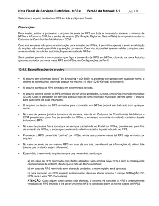 Nota Fiscal de Serviços Eletrônica– NFS-e                Versão do Manual: 5.1              pág. 138

Selecione o arquivo contendo o RPS em lote e clique em Enviar.


Observações:

Para enviar, validar e processar o arquivo de envio de RPS em Lote é necessário acessar o sistema de
NFS-e e informar o CNPJ e a senha de acesso (Certificação Digital ou Senha-Web) da empresa inscrita no
Cadastro de Contribuintes Mobiliários – CCM.

Caso sua empresa não possua autorização para emissão de NFS-e, é permitido apenas o envio e validação
do arquivo, não sendo permitida a gravação do mesmo. Com isto, é possível apenas validar o arquivo, sem
a necessidade de solicitar autorização para emissão de NFS-e.

Será possível permitir a seu contador que faça a conversão de RPS em NFS-e, clicando na caixa Autorizo
que meu contador converta meus RPS em NFS-e, em Configurações de Perfil.


13.4.1. Especificações do arquivo


   O arquivo tem o formato texto (Text Encoding = ISO-8859-1), podendo ser gerado com qualquer nome, a
    critério do contribuinte, devendo possuir no máximo 10 MB (10240 Kbytes) de tamanho.

   O arquivo conterá os RPS emitidos em determinado período.

   O arquivo deverá conter os RPS emitidos por um único prestador, ou seja, uma única inscrição municipal
    (CCM). Caso o prestador de serviços possua mais de uma inscrição municipal, deverá gerar 1 arquivo
    para cada uma de suas inscrições.

   O arquivo contendo os RPS enviados para conversão em NFS-e poderá ser batizado com qualquer
    nome.

   No caso de pessoa jurídica tomadora de serviços, inscrita no Cadastro de Contribuintes Mobiliários –
    CCM prevalecerá, para fins de emissão da NFS-e, o endereço constante do referido cadastro àquele
    indicado no RPS.

   No caso de pessoa física tomadora de serviços, cadastrada no Portal da NFS-e, prevalecerá, para fins
    de emissão da NFS-e, o endereço constante do referido cadastro àquele indicado no RPS.

   Prevalece o RPS convertido “on-line” por NFS-e, ainda que posteriormente tal RPS seja enviado por
    arquivo.

   No caso de envio de um mesmo RPS em mais de um lote, prevalecerá as informações do último lote
    (desde que os dados sejam diferentes).

   É permitido o reenvio do arquivo sempre que necessário, sendo que:

       a) em caso de RPS reenviado com dados alterados: será emitida nova NFS-e com o consequente
       cancelamento da anterior, desde que o ISS não tenha recolhido;
       b) em caso de RPS reenviado sem alteração de dados: o novo registro será ignorado.
       c) para cancelar um RPS enviado anteriormente, deve-se alterar apenas o campo SITUAÇÃO DO
       RPS para o valor “C” (Cancelado).
       ATENÇÃO! Caso algum outro campo seja alterado, o sistema irá cancelar a NFS-e anteriormente
       vinculada ao RPS enviado e irá gerar uma nova NFS-e cancelada (com os novos dados do RPS).
 