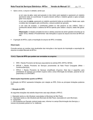 Nota Fiscal de Serviços Eletrônica– NFS-e                 Versão do Manual: 5.1             pág. 139

   Após o envio, o arquivo é validado, sendo que:

           a) em caso de erro, nada será gravado (o lote inteiro será rejeitado) e aparecerá um relatório
           apontando todas as ocorrências. O usuário deverá verificar o relatório gerado e após correção
           gerar novo arquivo.
           b) em caso de alerta, aparecerá um relatório apontando todas as ocorrências. Neste caso, após
           a análise das mensagens pelo contribuinte, o arquivo poderá ser gravado;
           c) em caso de sucesso, o contribuinte poderá ou não gravá-lo (a seu critério). Caso o
           contribuinte decida utilizar o sistema de NFS-e apenas para validar o arquivo, basta não gravá-
           lo.
           Observação: A relação completa de erros e alertas possíveis de serem gerados encontra-se na
           seção “Erros, Alertas e Procedimentos” das instruções e Layout do arquivo de envio de RPS em
           lote.

   A geração de NFS-e, após a importação do arquivo de RPS, é imediata.


Observação:

Consulte sempre as versões mais atualizadas das instruções e dos layouts de importação e exportação de
arquivos na seção Manuais da NFS-e.



13.4.2. Tipos de RPS que podem ser enviados no arquivo:


       RPS = Recibo Provisório de Serviços (equivalente às extintas NFS, NFFS e NFSS).
       RPS-M = Recibo Provisório de Serviços provenientes de Nota Fiscal Conjugada (Mista –
        Comércio/Serviços)
       RPS-C = Recibo Provisório de Serviços simplificado (Cupons). Este tipo é especifico para
        prestadores de serviços que emitem Cupons onde a única informação do tomador, possível de ser
        preenchida, é o CPF/CNPJ.


Observações Importantes quanto ao RPS-C:

A utilização do RPS-C apresenta limitações com relação ao RPS. Entre as principais limitações podemos
citar:


 Situação do RPS

As seguintes situações não estarão disponíveis caso seja utilizado o RPS-C:

I - Operação isenta ou não tributável, executadas no Município de São Paulo;
F – Operação isenta ou não tributável pelo Município de São Paulo, executada em outro Município;
E – Extraviado;
J – ISS Suspenso por Decisão Judicial (neste caso, informar no campo Discriminação dos Serviços, o
número do processo judicial na 1a. instância).
 