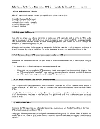 Nota Fiscal de Serviços Eletrônica– NFS-e               Versão do Manual: 5.1              pág. 140

 Dados do tomador de serviços

O RPS-C não possui diversos campos que identificam o tomador de serviços:

- Inscrição Municipal do Tomador;
- Inscrição Estadual do Tomador;
- Nome/Razão Social do Tomador;
- Endereço do Tomador;
- Email do Tomador.


13.4.3. Arquivo de Retorno


Para obter um arquivo de retorno, contendo os dados das NFS-e geradas após o envio do RPS, basta
exportar o arquivo de NFS-e. Desta forma, é possível relacionar qual o número da NFS-e gerado para cada
RPS enviado, bem como ter acesso a outras informações geradas pelo sistema da NFS-e: o código de
verificação, a data de quitação do ISS, etc.

O layout e as instruções deste arquivo de exportação de NFS-e pode ser obtido acessando o sistema e
clicando no menu ‘Exportação de NFS-e’. Ou ainda, poderá ser acessado na seção Manuais da NFS-e.


13.4.4. Cancelando um RPS antes de sua conversão em NFS-e


No caso de ser necessário cancelar um RPS antes de sua conversão em NFS-e, o prestador de serviços
poderá:

      Converter o RPS cancelado e cancelar a respectiva NFS-e;

      Optar pela não conversão do RPS cancelado. Neste caso, deverá manter arquivo de todas as vias
       do RPS com a tarja de “cancelado”, caso contrário, seu cancelamento não será permitido. O sistema
       da NFS-e controlará a sequencia numérica dos RPS convertidos.


13.4.5. Cancelando um RPS enviado anteriormente


Para cancelar um RPS em lote enviado anteriormente (já convertido em NFS-e), deve-se alterar apenas o
campo “SITUAÇÃO DO RPS” para o valor “C” (Cancelado) e efetuar novamente a conversão do RPS em
NFS-e.

Atenção: Não altere nenhum outro campo. Caso algum outro campo seja alterado, o sistema irá cancelar a
NFS-e anteriormente vinculada ao RPS enviado e irá gerar uma nova NFS-e cancelada (com os novos
dados do RPS).


13.5. Consulta de RPS


O sistema da NFS-e permite que o tomador de serviços que recebeu um Recibo Provisório de Serviços –
RPS consulte a sua conversão em NFS-e.

Esta página somente poderá ser utilizada pelos tomadores de serviço que não tenham senha de acesso ao
sistema da NFS-e. Para os que já têm senha, a consulta deve ser efetuada pela opção “Consulte seus
Créditos”.
 