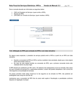 Nota Fiscal de Serviços Eletrônica– NFS-e                 Versão do Manual: 5.1               pág. 141

Para a consulta deverão ser informados os seguintes dados:

       CNPJ do Prestador de Serviços: (quem emitiu o RPS);
       Número do RPS;
       CPF/CNPJ do Tomador de Serviços: (quem recebeu o RPS).




13.6. Utilização do RPS para emissão de NFS-e com data retroativa


Em alguns casos especiais, o prestador de serviços poderá emitir a NFS-e a partir de um RPS com data
retroativa:

       Quando a conversão de RPS em NFS-e venha a substituir nota cancelada, desde que a nota original
        tenha sido emitida online ou;
       No caso de nota original emitida via conversão de RPS, que a primeira conversão tenha sido
        realizada dentro do prazo legal.

O RPS deverá ser substituído por NF-e até o 10º (décimo) dia subsequente ao de sua emissão. Nos casos
em que o tomador de serviços for o responsável tributário, o prazo não poderá ultrapassar o dia 5 (cinco) do
mês seguinte ao da prestação de serviços.

Os prazos previstos neste artigo iniciam-se no dia seguinte ao da emissão do RPS, não podendo ser
postergados caso vença em dia não útil.

Lembramos que a conversão de RPS fora do prazo está sujeita à fiscalização e penalidades conforme
disposto em legislação municipal.
 