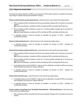Nota Fiscal de Serviços Eletrônica– NFS-e                Versão do Manual: 5.1             pág. 142

13.6.1. Regras de retroatividade


As regras da emissão retroativa de NFS-e via conversão de RPS variam conforme o prestador de serviços.
Veja a seguir as datas limite para retroatividade no tempo.


Pessoa Jurídica (exceto quando isento/imune): a data limite será a mais recente das opções abaixo.

      NFS-e emitidas de RPS convertidos até 29 de junho poderão retroagir até 01 de janeiro do exercício
       anterior;
       Obs: para anos bissextos, considera-se NFS-e emitidas de RPS convertidos até 28 de junho.

      NFS-e emitidas de RPS convertidos a partir de 1º de julho poderão retroagir até 01 de janeiro do
       exercício corrente;
       Obs: para anos bissextos, considera-se NFS-e emitidas de RPS convertidos até 28 de junho.

      A retroação limita-se à data de inscrição do prestador de serviços no CCM – Cadastro de
       Contribuinte Municipal.


Pessoa Jurídica (isento/imune): a data limite será a mais recente das opções abaixo.

      A retroação limita-se à data de inscrição do prestador de serviços no CCM – Cadastro de
       Contribuinte Municipal.


Pessoa Física (exceto quando isento/imune): a data limite será a mais recente das opções abaixo.

      NFS-e emitidas de RPS convertidos até 29 de junho poderão retroagir até 01 de janeiro do exercício
       anterior;
       Obs: para anos bissextos, considera-se NFS-e emitidas de RPS convertidos até 28 de junho.

      NFS-e emitidas de RPS convertidos a partir de 1º de julho poderão retroagir até 01 de janeiro do
       exercício corrente;
       Obs: para anos bissextos, considera-se NFS-e emitidas de RPS convertidos até 28 de junho.

      A retroação limita-se ao dia 01/08/2011, data em que foi viabilizada a emissão de NFS-e por pessoa
       física prestadora de serviços em regime autônomo.

      A retroação limita-se à data de inscrição do prestador de serviços no CCM – Cadastro de
       Contribuinte Municipal.


Pessoa Física (isento/imune): a data limite será a mais recente das opções abaixo.

      A retroação limita-se ao dia 01/08/2011, data em que foi viabilizada a emissão de NFS-e por pessoa
       física prestadora de serviços em regime autônomo.

      A retroação limita-se à data de inscrição do prestador de serviços no CCM – Cadastro de
       Contribuinte Municipal.


Pessoa Jurídica, enquadrada como Sociedade Uniprofissional – SUP (isento/imune): a data limite será
a mais recente das opções abaixo.

      NFS-e emitidas de RPS convertidos até 29 de junho poderão retroagir até 01 de janeiro do exercício
       anterior;
 