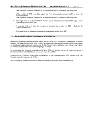 Nota Fiscal de Serviços Eletrônica– NFS-e               Versão do Manual: 5.1              pág. 143

       Obs: para anos bissextos, considera-se NFS-e emitidas de RPS convertidos até 28 de junho.

      NFS-e emitidas de RPS convertidos a partir de 1º de julho poderão retroagir até 01 de janeiro do
       exercício corrente;
       Obs: para anos bissextos, considera-se NFS-e emitidas de RPS convertidos até 28 de junho.

      A retroação limita-se ao dia 01/08/2011, data em que foi viabilizada a emissão de NFS-e por pessoa
       jurídica enquadrada como SUP.

      A retroação limita-se à data de inscrição do prestador de serviços no CCM – Cadastro de
       Contribuinte Municipal.

      A retroação limita-se à data do enquadramento da pessoa jurídica como SUP.


13.7. Reclamações pela não conversão de RPS em NFS-e


O prestador de serviços deverá converter o RPS em NFS-e até o 10º (décimo) dia subsequente ao de sua
emissão, não podendo ultrapassar o dia 5 (cinco) do mês subsequente ao da prestação de serviços no caso
de tomadores responsáveis pelo recolhimento do ISS. As conversões após este prazo sujeitam o prestador
de serviços às penalidades previstas na Legislação Municipal

Se o prestador não efetuou a conversão de RPS em NFS-e, o tomador do serviço poderá comunicar a
Prefeitura do Município de São Paulo da não conversão de um RPS.

Para comunicar a Prefeitura do Município de São Paulo da não conversão de um RPS, utilize o canal Fale
Conosco presente no sistema da NFS-e.

Sua comunicação será encaminhada ao setor competente da Secretaria Municipal de Finanças.
 