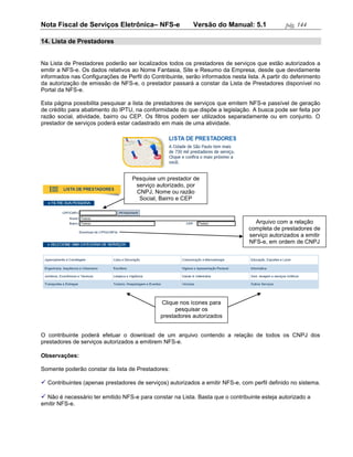 Nota Fiscal de Serviços Eletrônica– NFS-e                  Versão do Manual: 5.1               pág. 144

14. Lista de Prestadores


Na Lista de Prestadores poderão ser localizados todos os prestadores de serviços que estão autorizados a
emitir a NFS-e. Os dados relativos ao Nome Fantasia, Site e Resumo da Empresa, desde que devidamente
informados nas Configurações de Perfil do Contribuinte, serão informados nesta lista. A partir do deferimento
da autorização de emissão de NFS-e, o prestador passará a constar da Lista de Prestadores disponível no
Portal da NFS-e.

Esta página possibilita pesquisar a lista de prestadores de serviços que emitem NFS-e passível de geração
de crédito para abatimento do IPTU, na conformidade do que dispõe a legislação. A busca pode ser feita por
razão social, atividade, bairro ou CEP. Os filtros podem ser utilizados separadamente ou em conjunto. O
prestador de serviços poderá estar cadastrado em mais de uma atividade.




                                   Pesquise um prestador de
                                    serviço autorizado, por
                                    CNPJ, Nome ou razão
                                     Social, Bairro e CEP



                                                                                   Arquivo com a relação
                                                                                 completa de prestadores de
                                                                                 serviço autorizados a emitir
                                                                                 NFS-e, em ordem de CNPJ




                                              Clique nos ícones para
                                                    pesquisar os
                                              prestadores autorizados
                                                   por categoria.

O contribuinte poderá efetuar o download de um arquivo contendo a relação de todos os CNPJ dos
prestadores de serviços autorizados a emitirem NFS-e.

Observações:

Somente poderão constar da lista de Prestadores:

 Contribuintes (apenas prestadores de serviços) autorizados a emitir NFS-e, com perfil definido no sistema.

 Não é necessário ter emitido NFS-e para constar na Lista. Basta que o contribuinte esteja autorizado a
emitir NFS-e.
 