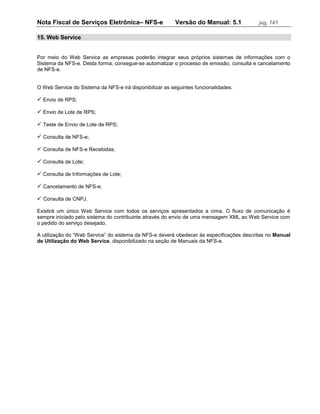 Nota Fiscal de Serviços Eletrônica– NFS-e                Versão do Manual: 5.1            pág. 145

15. Web Service


Por meio do Web Service as empresas poderão integrar seus próprios sistemas de informações com o
Sistema da NFS-e. Desta forma, consegue-se automatizar o processo de emissão, consulta e cancelamento
de NFS-e.


O Web Service do Sistema da NFS-e irá disponibilizar as seguintes funcionalidades:

 Envio de RPS;

 Envio de Lote de RPS;

 Teste de Envio de Lote de RPS;

 Consulta de NFS-e;

 Consulta de NFS-e Recebidas;

 Consulta de Lote;

 Consulta de Informações de Lote;

 Cancelamento de NFS-e;

 Consulta de CNPJ.

Existirá um único Web Service com todos os serviços apresentados a cima. O fluxo de comunicação é
sempre iniciado pelo sistema do contribuinte através do envio de uma mensagem XML ao Web Service com
o pedido do serviço desejado.

A utilização do “Web Service” do sistema da NFS-e deverá obedecer às especificações descritas no Manual
de Utilização do Web Service, disponibilizado na seção de Manuais da NFS-e.
 