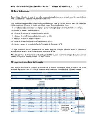 Nota Fiscal de Serviços Eletrônica– NFS-e                       Versão do Manual: 5.1        pág. 146

16. Carta de Correção


É permitida a utilização de carta de correção, para regularização de erro ou omissão ocorrido na emissão de
NFS-e, desde que o erro não esteja relacionado com:

– As variáveis que determinam o valor do imposto tais como: base de cálculo, alíquota, valor das deduções,
código de serviço, diferença de preço, quantidade e valor da prestação de serviços;
– A correção de dados cadastrais que implique qualquer alteração do prestador ou tomador de serviços;
– O número da nota e a data de emissão;
– A indicação de isenção ou imunidade relativa ao ISS;
– A indicação da existência de ação judicial relativa ao ISS;
– A indicação do local de incidência do ISS;
– A indicação da responsabilidade pelo recolhimento do ISS;
– O número e a data de emissão do Recibo Provisório de Serviços – RPS.


Ou seja, ocorrendo erro ou omissão que não esteja entre as situações descritas acima, é permitida a
emissão de carta de correção diretamente no sistema da NFS-e.

Atenção: por meio da funcionalidade “Substituição de NFS-e”, será possível a correção de outras variáveis
da NFS-e. Veja mais detalhes no item 5.5. deste Manual.


16.1. Anexando uma Carta de Correção


Para anexar uma carta de correção a uma NFS-e já emitida, inicialmente efetue a consulta de NFS-e
emitidas. Na coluna “Carta de Correção” referente à NFS-e emitida incorretamente, clique em “Anexar”.




                                                                          Clique aqui
                                                                         para anexar
                                                                         uma carta de
                                                                           correção.
 