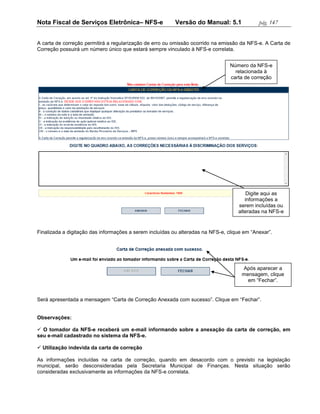 Nota Fiscal de Serviços Eletrônica– NFS-e                 Versão do Manual: 5.1              pág. 147


A carta de correção permitirá a regularização de erro ou omissão ocorrido na emissão da NFS-e. A Carta de
Correção possuirá um número único que estará sempre vinculado à NFS-e correlata.


                                                                                 Número da NFS-e
                                                                                   relacionada à
                                                                                 carta de correção




                                                                                        Digite aqui as
                                                                                       informações a
                                                                                    serem incluídas ou
                                                                                    alteradas na NFS-e


Finalizada a digitação das informações a serem incluídas ou alteradas na NFS-e, clique em “Anexar”.




                                                                                      Após aparecer a
                                                                                      mensagem, clique
                                                                                        em “Fechar”.


Será apresentada a mensagem “Carta de Correção Anexada com sucesso”. Clique em “Fechar”.


Observações:

 O tomador da NFS-e receberá um e-mail informando sobre a anexação da carta de correção, em
seu e-mail cadastrado no sistema da NFS-e.

 Utilização indevida da carta de correção

As informações incluídas na carta de correção, quando em desacordo com o previsto na legislação
municipal, serão desconsideradas pela Secretaria Municipal de Finanças. Nesta situação serão
consideradas exclusivamente as informações da NFS-e correlata.
 