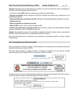 Nota Fiscal de Serviços Eletrônica– NFS-e                  Versão do Manual: 5.1               pág. 148

Atenção: Observamos que as informações que constarem na carta de correção não serão consideradas na
apuração do ISS efetuada pelo sistema da NFS-e.

 A carta de correção NÃO poderá ser utilizada para corrigir erros relacionados à:
- Natureza da operação: serviço tributado em São Paulo, tributado fora de São Paulo, Isento/Imune e com
Exigibilidade Suspensa;
- Responsabilidade pelo recolhimento do ISS: atribuição da responsabilidade pelo prestador ou tomador;
- Código de serviço;
- Dados do prestador ou tomador de serviços;
- Dados do RPS: número, série e data de emissão do RPS;
- Variáveis que determinam a apuração do ISS: base de cálculo, alíquota, valor das deduções, diferença
de preço, quantidade e valor da prestação dos serviços.

Atenção: Nas situações nas quais não é permitida a utilização de carta de correção, efetue o cancelamento
da NFS-e emitida incorretamente ou a substituição da NFS-e via sistema.

Para mais informações sobre o procedimento de cancelamento e substituição de NFS-e, consulte o capítulo
5 deste Manual.


16.2. Consultando uma Carta de Correção


Uma vez anexada uma carta de correção, a mesma poderá ser consultada tanto pelo prestador quanto pelo
tomador de serviços que recebeu a NFS-e.

Para tanto, basta visualizar a imagem da NFS-e. A indicação da existência de uma carta de correção
aparecerá logo acima da imagem da NFS-e relacionada à carta de correção.


                                                                                 Clique aqui para
                                                                                 visualizar a carta
                                                                                    de correção.




A existência de uma carta de correção também poderá ser verificada pela informação “Esta NFS-e possui 1
carta de correção” no campo “Outras Informações” da NFS-e correlata.




                                            Existência de
                                          carta de correção
 