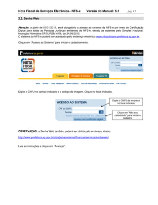 Nota Fiscal de Serviços Eletrônica– NFS-e                 Versão do Manual: 5.1                pág. 15

2.2. Senha Web


Atenção: a partir de 01/01/2011, será obrigatório o acesso ao sistema da NFS-e por meio de Certificação
Digital para todas as Pessoas Jurídicas emitentes de NFS-e, exceto as optantes pelo Simples Nacional.
Instrução Normativa SF/SUREM nº08, de 24/09/2010.
O sistema da NFS-e poderá ser acessado pelo endereço eletrônico www.nfpaulistana.prefeitura.sp.gov.br.

Clique em “Acesso ao Sistema” para iniciar o cadastramento.




Digite o CNPJ no campo indicado e o código da imagem. Clique no local indicado.


                                                                                 Digite o CNPJ da empresa
                                                                                      no local indicado



                                                                                    Clique em “Não sou
                                                                                  cadastrado” para iniciar o
                                                                                          cadastro




OBSERVAÇÃO: a Senha Web também poderá ser obtida pelo endereço abaixo:

http://www.prefeitura.sp.gov.br/cidade/secretarias/financas/servicos/senhaweb/


Leia as instruções e clique em “Avançar”.
 