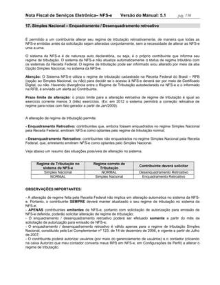 Nota Fiscal de Serviços Eletrônica– NFS-e                Versão do Manual: 5.1              pág. 150

17. Simples Nacional – Enquadramento / Desenquadramento retroativo


É permitido a um contribuinte alterar seu regime de tributação retroativamente, de maneira que todas as
NFS-e emitidas antes da solicitação sejam alteradas conjuntamente, sem a necessidade de alterar as NFS-e
uma a uma.

O sistema da NFS-e é de natureza auto declaratória, ou seja, é o próprio contribuinte que informa seu
regime de tributação. O sistema da NFS-e não atualiza automaticamente o status de regime tributário com
os sistemas da Receita Federal. O regime de tributação pode ser informado e/ou alterado por meio da aba
Opção Simples Nacional, no sistema da NFS-e.

Atenção: O Sistema NFS-e utiliza o regime de tributação cadastrado na Receita Federal do Brasil – RFB
(opção ao Simples Nacional, ou não) para decidir se o acesso à NFS-e deverá ser por meio de Certificado
Digital, ou não. Havendo divergência entre o Regime de Tributação autodeclarado na NFS-e e o informado
na RFB, é enviado um alerta ao Contribuinte.

Prazo limite de alteração: o prazo limite para a alteração retroativa de regime de tributação é igual ao
exercício corrente menos 3 (três) exercícios. (Ex: em 2012 o sistema permitirá a correção retroativa de
regime para notas com fato gerador a partir de Jan/2009).


A alteração de regime de tributação permite:

- Enquadramento Retroativo: contribuintes que, embora fossem enquadrados no regime Simples Nacional
pela Receita Federal, emitiram NFS-e como optantes pelo regime de tributação normal;

- Desenquadramento Retroativo: contribuintes não enquadrados no regime Simples Nacional pela Receita
Federal, que, entretanto emitiram NFS-e como optantes pelo Simples Nacional.

Veja abaixo um resumo das situações possíveis de alteração no sistema.


      Regime de Tributação no             Regime correto de
                                                                     Contribuinte deverá solicitar
         sistema da NFS-e                     Tributação
          Simples Nacional                     NORMAL                Desenquadramento Retroativo
              NORMAL                       Simples Nacional           Enquadramento Retroativo


OBSERVAÇÕES IMPORTANTES:

- A alteração de regime feita pela Receita Federal não implica em alteração automática no sistema da NFS-
e. Portanto, o contribuinte SEMPRE deverá manter atualizado o seu regime de tributação no sistema da
NFS-e;
- APENAS contribuintes emitentes de NFS-e, portanto com solicitação de autorização para emissão de
NFS-e deferida, poderão solicitar alteração de regime de tributação;
- O enquadramento / desenquadramento retroativo poderá ser efetuado somente a partir do mês da
solicitação de autorização para emissão de NFS-e;
- O enquadramento / desenquadramento retroativo é válido apenas para o regime de tributação Simples
Nacional, constituído pela Lei Complementar nº 123, de 14 de dezembro de 2006, e vigente a partir de Julho
de 2007;
- O contribuinte poderá autorizar usuários (por meio do gerenciamento de usuários) e o contador (clicando
na caixa Autorizo que meu contador converta meus RPS em NFS-e, em Configurações de Perfil) a alterar o
regime de tributação.
 