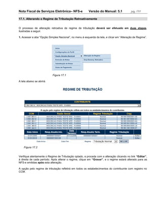 Nota Fiscal de Serviços Eletrônica– NFS-e                Versão do Manual: 5.1              pág. 151

17.1. Alterando o Regime de Tributação Retroativamente


O processo de alteração retroativa de regime de tributação deverá ser efetuado em duas etapas,
ilustradas a seguir.

1. Acessar a aba “Opção Simples Nacional”, no menu à esquerda da tela, e clicar em “Alteração de Regime”.




                           Figura 17.1

A tela abaixo se abrirá.




    Figura 17.2


Verifique atentamente o Regime de Tributação optado, e proceda com a alteração clicando no link “Editar”,
à direita de cada período. Após alterar o regime, clique em “Gravar”, e o regime estará alterado para as
NFS-e emitidas após esta alteração.

A opção pelo regime de tributação refletirá em todos os estabelecimentos do contribuinte com registro no
CCM.
 