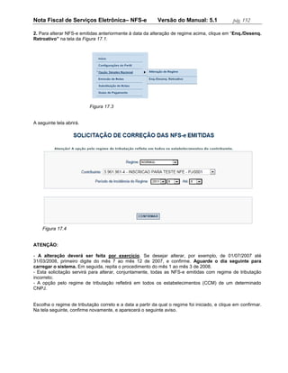 Nota Fiscal de Serviços Eletrônica– NFS-e                  Versão do Manual: 5.1                pág. 152

2. Para alterar NFS-e emitidas anteriormente à data da alteração de regime acima, clique em “Enq./Desenq.
Retroativo” na tela da Figura 17.1.




                           Figura 17.3


A seguinte tela abrirá.




    Figura 17.4


ATENÇÃO:

- A alteração deverá ser feita por exercício. Se desejar alterar, por exemplo, de 01/07/2007 até
31/03/2008, primeiro digite do mês 7 ao mês 12 de 2007, e confirme. Aguarde o dia seguinte para
carregar o sistema. Em seguida, repita o procedimento do mês 1 ao mês 3 de 2008.
- Esta solicitação servirá para alterar, conjuntamente, todas as NFS-e emitidas com regime de tributação
incorreto;
- A opção pelo regime de tributação refletirá em todos os estabelecimentos (CCM) de um determinado
CNPJ.


Escolha o regime de tributação correto e a data a partir da qual o regime foi iniciado, e clique em confirmar.
Na tela seguinte, confirme novamente, e aparecerá o seguinte aviso.
 