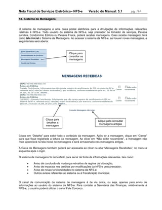 Nota Fiscal de Serviços Eletrônica– NFS-e                Versão do Manual: 5.1              pág. 154

18. Sistema de Mensagens


O sistema de mensagens é uma caixa postal eletrônica para a divulgação de informações relevantes
relativas à NFS-e. Todo usuário do sistema da NFS-e, seja prestador ou tomador de serviços, Pessoa
Jurídica, Condomínio Edilício ou Pessoa Física, poderá receber mensagens. Caso receba mensagem, terá
como tela inicial o Sistema de Mensagens. Ao acessar o sistema da NFS-e, se houver novas mensagens, a
seguinte tela será aberta:



                                         Clique para
                                         consultar as
                                         mensagens




                      Clique para
                                                                 Clique para consultar
                      detalhar a
                                                                  mensagens antigas
                      mensagem


Clique em “Detalhe” para exibir todo o conteúdo da mensagem. Após ler a mensagem, clique em “Ciente”
para que fique registrada a leitura da mensagem. Ao clicar em “Não exibir novamente”, a mensagem não
mais aparecerá na tela inicial de mensagens e será armazenado nas mensagens antigas.

A Caixa de Mensagens também poderá ser acessada ao clicar na aba “Mensagens Recebidas”, no menu à
esquerda após o login.

O sistema de mensagens foi concebido para servir de fonte de informações relevantes, tais como:

           Aviso de conclusão de mudança retroativa de regime de tributação;
           Aviso de impactos nos créditos por modificações da NFS-e pelo prestador;
           Aviso de novas funcionalidades no sistema da NFS-e;
           Outros avisos referentes ao sistema ou à Fiscalização municipal.


O canal de comunicação do sistema de mensagens é de via única, ou seja, apenas para envio de
informações ao usuário do sistema da NFS-e. Para contatar a Secretaria das Finanças, relativamente à
NFS-e, o usuário poderá utilizar o canal Fale Conosco.
 