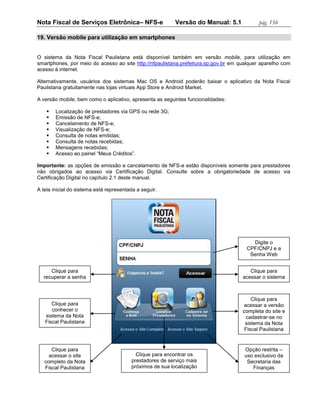 Nota Fiscal de Serviços Eletrônica– NFS-e                  Versão do Manual: 5.1           pág. 156

19. Versão mobile para utilização em smartphones


O sistema da Nota Fiscal Paulistana está disponível também em versão mobile, para utilização em
smartphones, por meio do acesso ao site http://nfpaulistana.prefeitura.sp.gov.br em qualquer aparelho com
acesso à internet.

Alternativamente, usuários dos sistemas Mac OS e Android poderão baixar o aplicativo da Nota Fiscal
Paulistana gratuitamente nas lojas virtuais App Store e Android Market.

A versão mobile, bem como o aplicativo, apresenta as seguintes funcionalidades:

       Localização de prestadores via GPS ou rede 3G;
       Emissão de NFS-e;
       Cancelamento de NFS-e;
       Visualização de NFS-e;
       Consulta de notas emitidas;
       Consulta de notas recebidas;
       Mensagens recebidas;
       Acesso ao painel “Meus Créditos”.

Importante: as opções de emissão e cancelamento de NFS-e estão disponíveis somente para prestadores
não obrigados ao acesso via Certificação Digital. Consulte sobre a obrigatoriedade de acesso via
Certificação Digital no capítulo 2.1 deste manual.

A tela inicial do sistema está representada a seguir.




                                                                                        Digite o
                                                                                      CPF/CNPJ e a
                                                                                       Senha Web


     Clique para                                                                        Clique para
  recuperar a senha                                                                  acessar o sistema



                                                                                         Clique para
      Clique para                                                                     acessar a versão
      conhecer o                                                                     completa do site e
   sistema da Nota                                                                     cadastrar-se no
   Fiscal Paulistana                                                                  sistema da Nota
                                                                                      Fiscal Paulistana


      Clique para                                                                     Opção restrita –
     acessar o site                        Clique para encontrar os                   uso exclusivo da
   completo da Nota                      prestadores de serviço mais                   Secretaria das
   Fiscal Paulistana                     próximos de sua localização                     Finanças
 