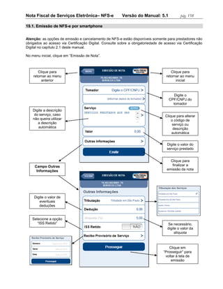 Nota Fiscal de Serviços Eletrônica– NFS-e                Versão do Manual: 5.1              pág. 158

19.1. Emissão de NFS-e por smartphone


Atenção: as opções de emissão e cancelamento de NFS-e estão disponíveis somente para prestadores não
obrigados ao acesso via Certificação Digital. Consulte sobre a obrigatoriedade de acesso via Certificação
Digital no capítulo 2.1 deste manual.

No menu inicial, clique em “Emissão de Nota”.



       Clique para                                                                    Clique para
    retornar ao menu                                                               retornar ao menu
         anterior                                                                        inicial



                                                                                        Digite o
                                                                                     CPF/CNPJ do
                                                                                       tomador
    Digite a descrição
     do serviço, caso                                                             Clique para alterar
    não queira utilizar                                                               o código de
       a descrição                                                                     serviço ou
       automática                                                                      descrição
                                                                                      automática


                                                                                   Digite o valor do
                                                                                   serviço prestado


                                                                                     Clique para
     Campo Outras                                                                     finalizar a
      Informações                                                                  emissão da nota




     Digite o valor de
        eventuais
        deduções


   Selecione a opção
      “ISS Retido”                                                                  Se necessário,
                                                                                    digite o valor da
                                                                                         alíquota



                                                                                    Clique em
                                                                                 “Prosseguir” para
                                                                                  voltar à tela de
                                                                                      emissão
 