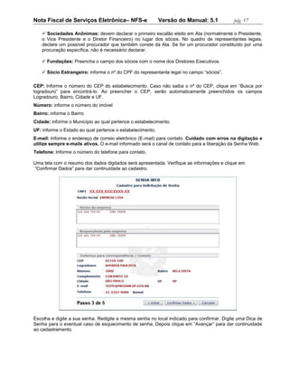 Nota Fiscal de Serviços Eletrônica– NFS-e                  Versão do Manual: 5.1           pág. 17

     Sociedades Anônimas: devem declarar o primeiro escalão eleito em Ata (normalmente o Presidente,
    o Vice Presidente e o Diretor Financeiro) no lugar dos sócios. No quadro de representantes legais,
    declare um possível procurador que também conste da Ata. Se for um procurador constituído por uma
    procuração específica, não é necessário declarar.

     Fundações: Preencha o campo dos sócios com o nome dos Diretores Executivos.

     Sócio Estrangeiro: informe o nº do CPF do representante legal no campo “sócios”.

CEP: Informe o número do CEP do estabelecimento. Caso não saiba o nº do CEP, clique em “Busca por
logradouro” para encontrá-lo. Ao preencher o CEP, serão automaticamente preenchidos os campos
Logradouro, Bairro, Cidade e UF.
Número: informe o número do imóvel
Bairro: informe o Bairro
Cidade: informe o Município ao qual pertence o estabelecimento.
UF: informe o Estado ao qual pertence o estabelecimento.
E-mail: Informe o endereço de correio eletrônico (E-mail) para contato. Cuidado com erros na digitação e
utilize sempre e-mails ativos. O e-mail informado será o canal de contato para a liberação da Senha Web.
Telefone: Informe o número do telefone para contato.

Uma tela com o resumo dos dados digitados será apresentada. Verifique as informações e clique em
“Confirmar Dados” para dar continuidade ao cadastro.




Escolha e digite a sua senha. Redigite a mesma senha no local indicado para confirmar. Digite uma Dica de
Senha para o eventual caso de esquecimento de senha. Depois clique em “Avançar” para dar continuidade
ao cadastramento.
 