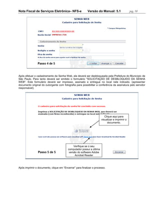 Nota Fiscal de Serviços Eletrônica– NFS-e                 Versão do Manual: 5.1                  pág. 18




Após efetuar o cadastramento da Senha Web, ela deverá ser desbloqueada pela Prefeitura do Município de
São Paulo. Para tanto deverá ser emitido o formulário "SOLICITAÇÃO DE DESBLOQUEIO DA SENHA
WEB". Este formulário deverá ser impresso, assinado e entregue no local nele indicado. (apresentar
documento original do outorgante com fotografia para possibilitar a conferência da assinatura pelo servidor
responsável).




                                                                          Clique aqui para
                                                                       visualizar e imprimir o
                                                                            documento.




                                               Verifique se o seu
                                          computador possui a última
                                           versão do software Adobe
                                                Acrobat Reader



Após imprimir o documento, clique em “Encerrar” para finalizar o processo.
 