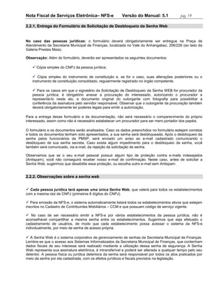 Nota Fiscal de Serviços Eletrônica– NFS-e                 Versão do Manual: 5.1             pág. 19

2.2.1. Entrega do Formulário de Solicitação de Desbloqueio da Senha Web


No caso das pessoas jurídicas: o formulário deverá obrigatoriamente ser entregue na Praça de
Atendimento da Secretaria Municipal de Finanças, localizada no Vale do Anhangabaú, 206/226 (ao lado da
Galeria Prestes Maia).

Observação: Além do formulário, deverão ser apresentados os seguintes documentos:

    Cópia simples do CNPJ da pessoa jurídica;

    Cópia simples do instrumento de constituição e, se for o caso, suas alterações posteriores ou o
   instrumento de constituição consolidado, regularmente registrado no órgão competente.

    Para os casos em que o signatário da Solicitação de Desbloqueio da Senha WEB for procurador da
   pessoa jurídica, é obrigatório anexar a procuração do interessado, autorizando o procurador a
   representá-lo neste ato, e documento original do outorgante com fotografia para possibilitar a
   conferência da assinatura pelo servidor responsável. Observar que o outorgante da procuração também
   deverá obrigatoriamente ter poderes legais para emitir a autorização.

Para a entrega desse formulário e da documentação, não será necessário o comparecimento do próprio
interessado, assim como não é necessário estabelecer um procurador para ser mero portador dos papéis.

O formulário e os documentos serão analisados. Caso os dados preenchidos no formulário estejam corretos
e todos os documentos tenham sido apresentados, a sua senha será desbloqueada. Após o desbloqueio da
senha pelos funcionários da PMSP, será enviado um aviso ao e-mail cadastrado comunicando o
desbloqueio de sua senha secreta. Caso exista algum impedimento para o desbloqueio da senha, você
também será comunicado, via e-mail, da rejeição da solicitação de senha.

Observamos que se o seu e-mail pessoal possuir algum tipo de proteção contra e-mails indesejados
(Antispam), você não conseguirá receber nosso e-mail de confirmação. Neste caso, antes de solicitar a
Senha Web, sugerimos que desabilite essa proteção, ou escolha outro e-mail sem Antispam.


2.2.2. Observações sobre a senha web


 Cada pessoa jurídica terá apenas uma única Senha Web, que valerá para todos os estabelecimentos
com a mesma raiz de CNPJ (primeiros 8 dígitos do CNPJ).

 Para emissão da NFS-e, o sistema automaticamente listará todos os estabelecimentos ativos que estejam
inscritos no Cadastro de Contribuintes Mobiliários – CCM e que possuam código de serviço vigente.

 No caso de ser necessário emitir a NFS-e por vários estabelecimentos da pessoa jurídica, não é
aconselhável compartilhar a mesma senha entre os estabelecimentos. Sugerimos que seja efetuado o
cadastramento de usuários, de modo que cada estabelecimento possa acessar o sistema da NFS-e
individualmente, por meio de senha de acesso própria.

 A Senha Web é o sistema corporativo de gerenciamento de senhas da Secretaria Municipal de Finanças.
Lembre-se que o acesso aos Sistemas Informatizados da Secretaria Municipal de Finanças, que contenham
dados fiscais de seu interesse será realizado mediante a utilização dessa senha de segurança. A Senha
Web representa sua assinatura eletrônica, é intransferível e poderá ser alterada a qualquer tempo pelo seu
detentor. A pessoa física ou jurídica detentora da senha será responsável por todos os atos praticados por
meio da senha por ela cadastrada, com os efeitos jurídicos e fiscais previstos na legislação.
 