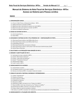 Nota Fiscal de Serviços Eletrônica– NFS-e                                                         Versão do Manual: 5.1                                       pág. 2

         Manual do Sistema da Nota Fiscal de Serviços Eletrônica– NFS-e
                    Acesso ao Sistema para Pessoa Jurídica

  ÍNDICE


1. CONSIDERAÇÕES GERAIS .......................................................................................................................................... 4
    1.1. O QUE É A NOTA FISCAL DE SERVIÇOS ELETRÔNICA – NFS-E .................................................................................................. 4
    1.2. OBRIGATORIEDADE DE EMISSÃO DA NFS-E ......................................................................................................................... 4
    1.3. BENEFÍCIOS PARA O PRESTADOR DE SERVIÇOS QUE EMITIR NFS-E ............................................................................................ 6
    1.4. BENEFÍCIOS PARA QUEM EMITIR OU RECEBER UMA NFS-E ..................................................................................................... 7
    1.5. SORTEIO DE PRÊMIOS EM DINHEIRO ................................................................................................................................ 12
2. ACESSO AO SISTEMA DA NFS-E ............................................................................................................................... 13
    2.1. CERTIFICAÇÃO DIGITAL ................................................................................................................................................. 13
    2.2. SENHA WEB ............................................................................................................................................................... 15
3. ACESSANDO O SISTEMA DA NFS-E PELA PRIMEIRA VEZ – CONFIGURAÇÕES DE PERFIL........................................... 23
    3.1. PRESTADOR PESSOA JURÍDICA COM CCM EM SÃO PAULO ................................................................................................... 23
    3.2. PRESTADOR PESSOA JURÍDICA SEM CCM EM SÃO PAULO.................................................................................................... 32
    3.3. CONDOMÍNIOS EDILÍCIOS .............................................................................................................................................. 35
    3.4. PRESTADOR PESSOA FÍSICA EM REGIME AUTÔNOMO .......................................................................................................... 35
    3.5. PRESTADOR PESSOA JURÍDICA CONFIGURADO COMO SOCIEDADE UNIPROFISSIONAL (SUP) ........................................................ 37
    3.6. OPÇÃO SIMPLES NACIONAL ........................................................................................................................................... 38
4. SOLICITANDO A AUTORIZAÇÃO PARA EMISSÃO DE NFS-E ...................................................................................... 41
5. EMISSÃO E SUBSTITUIÇÃO DE NFS-E ...................................................................................................................... 43
    5.1. IMPEDIMENTOS PARA A EMISSÃO DE NFS-E ...................................................................................................................... 43
    5.2. CAMPO “PRESTADOR DE SERVIÇOS”................................................................................................................................ 45
    5.3. CAMPO “TRIBUTAÇÃO DOS SERVIÇOS” ............................................................................................................................ 45
    5.4. CAMPO “TOMADOR DE SERVIÇOS” ................................................................................................................................. 47
    5.5. PREENCHENDO A NFS-E ............................................................................................................................................... 48
    5.6. SUBSTITUIÇÃO DE NFS-E............................................................................................................................................... 67
6. GERENCIAMENTO DE USUÁRIOS ............................................................................................................................ 76
    6.1. CADASTRANDO USUÁRIOS ............................................................................................................................................. 76
    6.2. ALTERANDO ACESSOS OU EXCLUINDO USUÁRIOS ................................................................................................................ 78
    6.3. ACESSO AO SISTEMA DA NFS-E UTILIZANDO A SENHA DO USUÁRIO ........................................................................................ 79
7. CONSULTA DAS NFS-E EMITIDAS, RECEBIDAS E INTERMEDIADAS ........................................................................... 81
    7.1. CAMPO “CONTRIBUINTE” ............................................................................................................................................. 82
    7.2. CAMPOS DE PESQUISA .................................................................................................................................................. 82
    7.3. CANCELAMENTO DA NFS-E ........................................................................................................................................... 83
    7.4. CORREÇÃO DE CRÉDITOS ............................................................................................................................................... 87
    7.5. BLOQUEIO DE NFS-E .................................................................................................................................................... 87
    7.6. IMPRESSÃO DA NFS-E POR MEIO DA TELA “CONSULTA DE NFS-E” ........................................................................................ 88
    7.7. ENVIO DA NFS-E POR E-MAIL POR MEIO DA TELA “CONSULTA DE NFS-E” .............................................................................. 88
    7.8. EXPORTAÇÃO DAS NFS-E EMITIDAS OU RECEBIDAS EM ARQUIVO ........................................................................................... 88
    7.9. CONSULTANDO OS CRÉDITOS RECEBIDOS E GERADOS........................................................................................................... 89
    7.10. CONSULTA DAS NFS-E RECEBIDAS POR TOMADORES DE SERVIÇOS LOCALIZADOS EM OUTROS MUNICÍPIOS .................................. 93
8. GERENCIAMENTO E UTILIZAÇÃO DOS CRÉDITOS .................................................................................................... 94
 