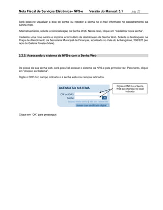 Nota Fiscal de Serviços Eletrônica– NFS-e                 Versão do Manual: 5.1               pág. 22


Será possível visualizar a dica de senha ou receber a senha no e-mail informado no cadastramento da
Senha Web.

Alternativamente, solicite a reinicialização da Senha Web. Neste caso, clique em “Cadastrar nova senha”.

Cadastre uma nova senha e imprima o formulário de desbloqueio da Senha Web. Solicite o desbloqueio na
Praça de Atendimento da Secretaria Municipal de Finanças, localizada no Vale do Anhangabaú, 206/226 (ao
lado da Galeria Prestes Maia).



2.2.5. Acessando o sistema da NFS-e com a Senha Web



De posse da sua senha web, será possível acessar o sistema da NFS-e pela primeira vez. Para tanto, clique
em “Acesso ao Sistema”.

Digite o CNPJ no campo indicado e a senha web nos campos indicados.


                                                                                 Digite o CNPJ e a Senha
                                                                                 Web da empresa no local
                                                                                          indicado




Clique em “OK” para prosseguir.
 