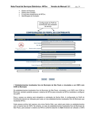 Nota Fiscal de Serviços Eletrônica– NFS-e              Versão do Manual: 5.1              pág. 24

             Dados da Empresa;
             Dados para Contato;
             E-mail para recebimento de NFS-e;
             Identificação do Contador.



                                      Configuração do Perfil do
                                      Contribuinte não prestador
                                              de serviço




    Estabelecimentos localizados fora do Município de São Paulo e vinculados a um CNPJ com
   CCM no Município

   Os estabelecimentos localizados fora do Município de São Paulo, vinculados a um CNPJ com CCM no
   Município, também poderão acessar o sistema da NFS-e para consultar as NFS-e recebidas e configurar
   seu perfil.

   Para o acesso ao sistema será obrigatória a solicitação da Senha Web. A configuração do Perfil do
   Contribuinte deverá ser efetuada para cada um dos estabelecimentos localizados fora do Município que
   receberão NFS-e.

   Cada pessoa jurídica terá apenas uma única Senha Web, que valerá para todos os estabelecimentos
   com a mesma raiz de CNPJ. No entanto, no caso de estabelecimentos localizados fora do Município de
   São Paulo, para acessar o sistema da NFS-e conforme descrito no item 3 deverá ser utilizado o CNPJ
 