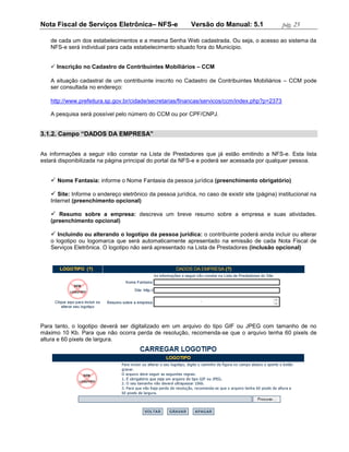 Nota Fiscal de Serviços Eletrônica– NFS-e                  Versão do Manual: 5.1                pág. 25

   de cada um dos estabelecimentos e a mesma Senha Web cadastrada. Ou seja, o acesso ao sistema da
   NFS-e será individual para cada estabelecimento situado fora do Município.


    Inscrição no Cadastro de Contribuintes Mobiliários – CCM

   A situação cadastral de um contribuinte inscrito no Cadastro de Contribuintes Mobiliários – CCM pode
   ser consultada no endereço:

   http://www.prefeitura.sp.gov.br/cidade/secretarias/financas/servicos/ccm/index.php?p=2373

   A pesquisa será possível pelo número do CCM ou por CPF/CNPJ.


3.1.2. Campo “DADOS DA EMPRESA”


As informações a seguir irão constar na Lista de Prestadores que já estão emitindo a NFS-e. Esta lista
estará disponibilizada na página principal do portal da NFS-e e poderá ser acessada por qualquer pessoa.


    Nome Fantasia: informe o Nome Fantasia da pessoa jurídica (preenchimento obrigatório)

    Site: Informe o endereço eletrônico da pessoa jurídica, no caso de existir site (página) institucional na
   Internet (preenchimento opcional)

    Resumo sobre a empresa: descreva um breve resumo sobre a empresa e suas atividades.
   (preenchimento opcional)

    Incluindo ou alterando o logotipo da pessoa jurídica: o contribuinte poderá ainda incluir ou alterar
   o logotipo ou logomarca que será automaticamente apresentado na emissão de cada Nota Fiscal de
   Serviços Eletrônica. O logotipo não será apresentado na Lista de Prestadores (inclusão opcional)




Para tanto, o logotipo deverá ser digitalizado em um arquivo do tipo GIF ou JPEG com tamanho de no
máximo 10 Kb. Para que não ocorra perda de resolução, recomenda-se que o arquivo tenha 60 pixels de
altura e 60 pixels de largura.
 