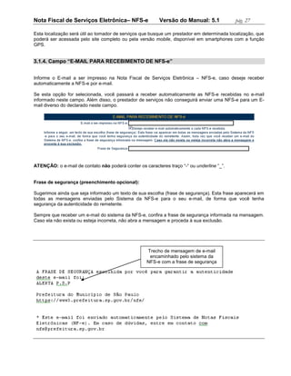 Nota Fiscal de Serviços Eletrônica– NFS-e                Versão do Manual: 5.1             pág. 27

Esta localização será útil ao tomador de serviços que busque um prestador em determinada localização, que
poderá ser acessada pelo site completo ou pela versão mobile, disponível em smartphones com a função
GPS.


3.1.4. Campo “E-MAIL PARA RECEBIMENTO DE NFS-e”


Informe o E-mail a ser impresso na Nota Fiscal de Serviços Eletrônica – NFS-e, caso deseje receber
automaticamente a NFS-e por e-mail.

Se esta opção for selecionada, você passará a receber automaticamente as NFS-e recebidas no e-mail
informado neste campo. Além disso, o prestador de serviços não conseguirá enviar uma NFS-e para um E-
mail diverso do declarado neste campo.




ATENÇÃO: o e-mail de contato não poderá conter os caracteres traço “-“ ou underline “_”.


Frase de segurança (preenchimento opcional):

Sugerimos ainda que seja informado um texto de sua escolha (frase de segurança). Esta frase aparecerá em
todas as mensagens enviadas pelo Sistema da NFS-e para o seu e-mail, de forma que você tenha
segurança da autenticidade do remetente.

Sempre que receber um e-mail do sistema da NFS-e, confira a frase de segurança informada na mensagem.
Caso ela não exista ou esteja incorreta, não abra a mensagem e proceda à sua exclusão.




                                                    Trecho de mensagem de e-mail
                                                     encaminhado pelo sistema da
                                                    NFS-e com a frase de segurança
 
