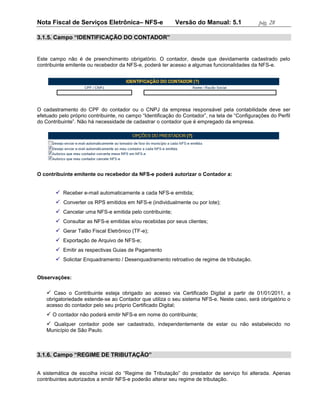 Nota Fiscal de Serviços Eletrônica– NFS-e                  Versão do Manual: 5.1               pág. 28

3.1.5. Campo “IDENTIFICAÇÃO DO CONTADOR”


Este campo não é de preenchimento obrigatório. O contador, desde que devidamente cadastrado pelo
contribuinte emitente ou recebedor da NFS-e, poderá ter acesso a algumas funcionalidades da NFS-e.




O cadastramento do CPF do contador ou o CNPJ da empresa responsável pela contabilidade deve ser
efetuado pelo próprio contribuinte, no campo “Identificação do Contador”, na tela de “Configurações do Perfil
do Contribuinte”. Não há necessidade de cadastrar o contador que é empregado da empresa.




O contribuinte emitente ou recebedor da NFS-e poderá autorizar o Contador a:


        Receber e-mail automaticamente a cada NFS-e emitida;
        Converter os RPS emitidos em NFS-e (individualmente ou por lote);
        Cancelar uma NFS-e emitida pelo contribuinte;
        Consultar as NFS-e emitidas e/ou recebidas por seus clientes;
        Gerar Talão Fiscal Eletrônico (TF-e);
        Exportação de Arquivo de NFS-e;
        Emitir as respectivas Guias de Pagamento
        Solicitar Enquadramento / Desenquadramento retroativo de regime de tributação.


Observações:

     Caso o Contribuinte esteja obrigado ao acesso via Certificado Digital a partir de 01/01/2011, a
    obrigatoriedade estende-se ao Contador que utiliza o seu sistema NFS-e. Neste caso, será obrigatório o
    acesso do contador pelo seu próprio Certificado Digital;
     O contador não poderá emitir NFS-e em nome do contribuinte;
     Qualquer contador pode ser cadastrado, independentemente de estar ou não estabelecido no
    Município de São Paulo.



3.1.6. Campo “REGIME DE TRIBUTAÇÃO”


A sistemática de escolha inicial do “Regime de Tributação” do prestador de serviço foi alterada. Apenas
contribuintes autorizados a emitir NFS-e poderão alterar seu regime de tributação.
 